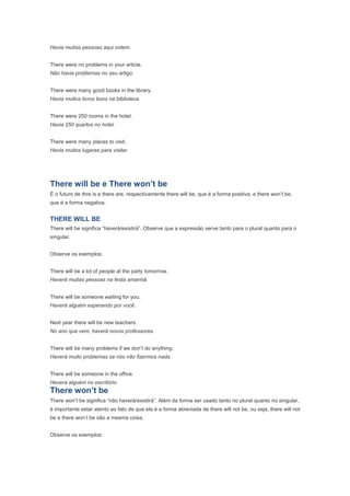Havia muitas pessoas aqui ontem.


There were no problems in your article.
Não havia problemas no seu artigo.


There were many good books in the library.
Havia muitos livros bons na biblioteca.


There were 250 rooms in the hotel.
Havia 250 quartos no hotel.


There were many places to visit.
Havia muitos lugares para visitar.




There will be e There won’t be
É o futuro de thre is e there are, respectivamente there will be, que é a forma positiva, e there won’t be,
que é a forma negativa.


THERE WILL BE
There will be significa “haverá/existirá”. Observe que a expressão serve tanto para o plural quanto para o
singular.


Observe os exemplos:


There will be a lot of people at the party tomorrow.
Haverá muitas pessoas na festa amanhã.


There will be someone waiting for you.
Haverá alguém esperando por você.


Next year there will be new teachers.
No ano que vem, haverá novos professores.


There will be many problems if we don’t do anything.
Haverá muito problemas se nós não fizermos nada.


There will be someone in the office.
Haverá alguém no escritório.
There won’t be
There won’t be significa “não haverá/existirá”. Além da forma ser usado tanto no plural quanto no singular,
é importante estar atento ao fato de que ela é a forma abreviada de there will not be, ou seja, there will not
be e there won’t be são a mesma coisa.


Observe os exemplos:
 