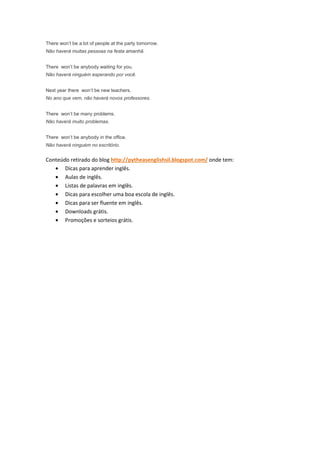 There won’t be a lot of people at the party tomorrow.
Não haverá muitas pessoas na festa amanhã.


There won’t be anybody waiting for you.
Não haverá ninguém esperando por você.


Next year there won’t be new teachers.
No ano que vem, não haverá novos professores.


There won’t be many problems.
Não haverá muito problemas.


There won’t be anybody in the office.
Não haverá ninguém no escritório.


Conteúdo retirado do blog http://pytheasenglishsil.blogspot.com/ onde tem:
   • Dicas para aprender inglês.
   • Aulas de inglês.
   • Listas de palavras em inglês.
   • Dicas para escolher uma boa escola de inglês.
   • Dicas para ser fluente em inglês.
   • Downloads grátis.
   • Promoções e sorteios grátis.
 