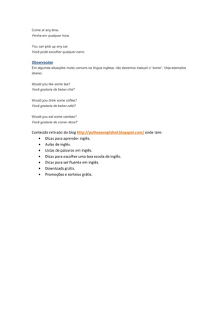 Come at any time.
Venha em qualquer hora.


You can pick up any car.
Você pode escolher qualquer carro.


Observações
Em algumas situações muito comuns na língua inglesa, não devemos traduzir o “some”. Veja exemplos
abaixo.


Would you like some tea?
Você gostaria de beber chá?


Would you drink some coffee?
Você gostaria de beber café?


Would you eat some candies?
Você gostaria de comer doce?


Conteúdo retirado do blog http://pytheasenglishsil.blogspot.com/ onde tem:
   • Dicas para aprender inglês.
   • Aulas de inglês.
   • Listas de palavras em inglês.
   • Dicas para escolher uma boa escola de inglês.
   • Dicas para ser fluente em inglês.
   • Downloads grátis.
   • Promoções e sorteios grátis.
 