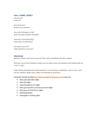How = COMO, QUÃO?
How are you?
Como vai?


How old are you?
Quantos anos você tem?


How could that happen so fast?
Como isso pôde acontecer tão rápido?


How long is it from São Paulo?
Quão longe é de São Paulo?


How deep is your love?
Quão profundo é o seu amor?



Observações
Note que, embora o How não se inicie com “Wh”, este é considerado como Wh- question.


Note que o uso do How é bastante variado e que, em alguns casos, ele apresenta outra tradução além de
“como” e “quão”.


Estas mesmas partículas podem estar presentes no meio de frases e expressões, e não no início, como
nas wh- questions. Nestes casos, podem ser traduzidas de outra forma.


Conteúdo retirado do blog http://pytheasenglishsil.blogspot.com/ onde tem:
   • Dicas para aprender inglês.
   • Aulas de inglês.
   • Listas de palavras em inglês.
   • Dicas para escolher uma boa escola de inglês.
   • Dicas para ser fluente em inglês.
   • Downloads grátis.
   • Promoções e sorteios grátis.
 