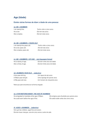 Age (Idade)

Existe várias formas de dizer a idade de uma pessoa:

(a) BE + (NUMBER)
I am twenty-five.                     Tenho vinte e cinco anos.
He is ten.                            Ele tem dez anos.
She is twelve.                        Ela tem doze anos.




(b) BE + (NUMBER) + YEARS OLD
I am twenty-five years old.             Tenho vinte e cinco anos.
He is ten years old.                    Ele tem dez anos.
She is twelve years old.                Ela tem doze anos.




(c) BE + (NUMBER) + OF AGE            (em linguagem formal)
He is twenty of age.                    Ele tem vinte anos de idade.
She is thirty of age.                   Ela tem trinta anos de idade.




(d) (NUMBER)-YEAR-OLD            (adjectivo)
A ten-year-old boy.                     Um rapaz de dez anos
A fifteen-year-old girl.                Uma rapariga de quinze anos
A fifty-year-old man.                   Um homem de cinquenta anos


Note que year encontra-se na forma singular.




(e) AT/BY/BEFORE/UNDER THE AGE OF (NUMBER)
He emigrated to Australia at the age of fifteen.           Ele emigrou para Australia aos quinze anos.
He could swim before the age of five.                      Ela sabia nadar antes dos cinco anos.




(f) AGED + (NUMBER)           (adjectivo)
He's got two children, aged five and seven.
Ele tem duas crianças, uma de cinco anos e outra de sete.
 