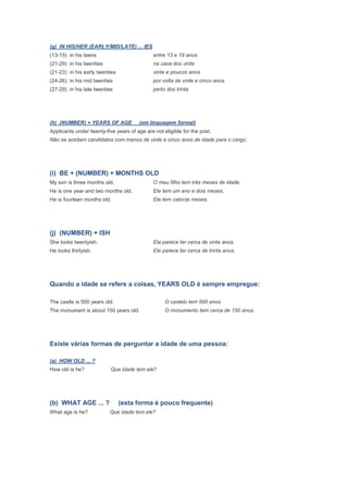 (g) IN HIS/HER (EARLY/MID/LATE) ... IES
(13-19) in his teens                          entre 13 e 19 anos
(21-29) in his twenties                       na casa dos vinte
(21-23) in his early twenties                 vinte e poucos anos
(24-26) in his mid twenties                   por volta de vinte e cinco anos
(27-29) in his late twenties                  perto dos trinta




(h) (NUMBER) + YEARS OF AGE            (em linguagem formal)
Applicants under twenty-five years of age are not eligible for the post.
Não se aceitam candidatos com menos de vinte e cinco anos de idade para o cargo.




(i) BE + (NUMBER) + MONTHS OLD
My son is three months old.                   O meu filho tem três meses de idade.
He is one year and two months old.            Ele tem um ano e dois meses.
He is fourteen months old.                    Ele tem catorze meses.




(j) (NUMBER) + ISH
She looks twentyish.                          Ela parece ter cerca de vinte anos.
He looks thirtyish.                           Ele parece ter cerca de trinta anos.




Quando a idade se refere a coisas, YEARS OLD é sempre empregue:

The castle is 500 years old.                       O castelo tem 500 anos.
The monument is about 150 years old.               O monumento tem cerca de 150 anos.




Existe várias formas de perguntar a idade de uma pessoa:

(a) HOW OLD ... ?
How old is he?             Que idade tem ele?




(b) WHAT AGE ... ?              (esta forma é pouco frequente)
What age is he?           Que idade tem ele?
 