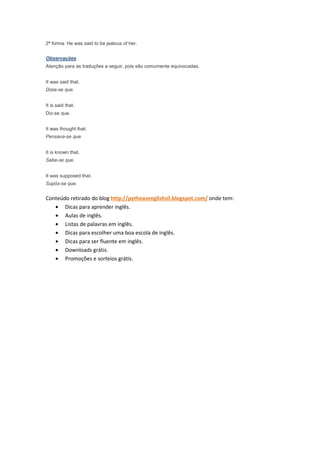 2ª forma: He was said to be jealous of her.


Observações
Atenção para as traduções a seguir, pois são comumente equivocadas.


It was said that.
Dizia-se que.


It is said that.
Diz-se que.


It was thought that.
Pensava-se que.


It is known that.
Sabe-se que.


It was supposed that.
Supôs-se que.


Conteúdo retirado do blog http://pytheasenglishsil.blogspot.com/ onde tem:
   • Dicas para aprender inglês.
   • Aulas de inglês.
   • Listas de palavras em inglês.
   • Dicas para escolher uma boa escola de inglês.
   • Dicas para ser fluente em inglês.
   • Downloads grátis.
   • Promoções e sorteios grátis.
 