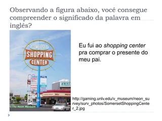 Observando a figura abaixo, você consegue
compreender o significado da palavra em
inglês?
Eu fui ao shopping center
pra comprar o presente do
meu pai.
http://gaming.unlv.edu/v_museum/neon_su
rvey/surv_photos/SomersetShoppingCente
r_2.jpg
 
