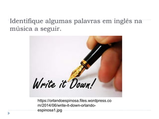 Identifique algumas palavras em inglês na
música a seguir.
https://orlandoespinosa.files.wordpress.co
m/2014/06/write-it-down-orlando-
espinosa1.jpg
 