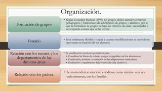 Organización.
• Según González Manjón (1993) los grupos deben atender a criterios
pedagógicos y funcionales de adscripción de grupos y alumnos, por lo
que la formación de grupos se basa en criterios de edad, necesidades y
de respuesta común que se les ofrece.
Formación de grupos
• Será totalmente flexible y sujeta a cuantas modificaciones se consideren
oportunas en función de los alumnos.Horario
• Se establecerán reuniones periódicas para:
• Coordinar las líneas de trabajo a seguir o seguidas con los alumnos-as.
• Confección, revisión y evaluación de las adaptaciones curriculares.
• Evaluación y seguimiento del proceso de cada alumno-a.
Relación con los tutores y los
departamentos de las
distintas áreas
• Se mantendrán contactos periódicos, como mínimo una vez
cada trimestre, con las familias.Relación con los padres.
 