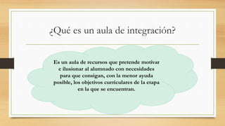 ¿Qué es un aula de integración?
Es un aula de recursos que pretende motivar
e ilusionar al alumnado con necesidades
para que consigan, con la menor ayuda
posible, los objetivos curriculares de la etapa
en la que se encuentran.
 