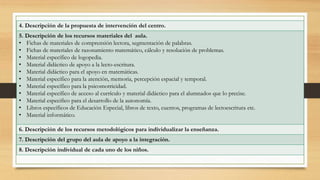 4. Descripción de la propuesta de intervención del centro.
5. Descripción de los recursos materiales del aula.
• Fichas de materiales de comprensión lectora, segmentación de palabras.
• Fichas de materiales de razonamiento matemático, cálculo y resolución de problemas.
• Material específico de logopedia.
• Material didáctico de apoyo a la lecto-escritura.
• Material didáctico para el apoyo en matemáticas.
• Material específico para la atención, memoria, percepción espacial y temporal.
• Material específico para la psicomotricidad.
• Material específico de acceso al currículo y material didáctico para el alumnados que lo precise.
• Material especifico para el desarrollo de la autonomía.
• Libros específicos de Educación Especial, libros de texto, cuentos, programas de lectoescritura etc.
• Material informático.
6. Descripción de los recursos metodológicos para individualizar la enseñanza.
7. Descripción del grupo del aula de apoyo a la integración.
8. Descripción individual de cada uno de los niños.
 
