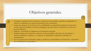 Objetivos generales.
• Conseguir la integración de los alumnos y alumnas con necesidades específicas, adquiriendo los
objetivos establecidos con carácter general para todo el alumnado.
• Lograr que alcancen, de acuerdo con sus posibilidades, las capacidades propias de la educación
escolar; proporcionándoles el refuerzo pedagógico necesario para la conclusión con éxito de su
proceso educativo.
• Elaborar y desarrollar las Adaptaciones Curriculares necesarias.
• Establecer planos de actuación en relación con las necesidades educativas de cada alumno o
alumna, ayudándole a madurar y a recuperar sus dificultades, respetando el principio de
normalización.
• Servir de apoyo para el alumnado, padres y profesores, asesorándoles en la detección y tratamiento
de las dificultades de aprendizaje
 
