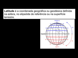 Latitude
Latitude é a coordenada geográfica ou geodésica definida
na esfera, no elipsóide de referência ou na superfície
t...