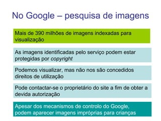 No Google – pesquisa de imagens Mais de 390 milhões de imagens indexadas para  visualização  As imagens identificadas pelo serviço podem estar protegidas por  copyright Podemos visualizar, mas não nos são concedidos  direitos de utilização Pode contactar-se o proprietário do site a fim de obter a devida autorização Apesar dos mecanismos de controlo do Google, podem aparecer imagens impróprias para crianças 