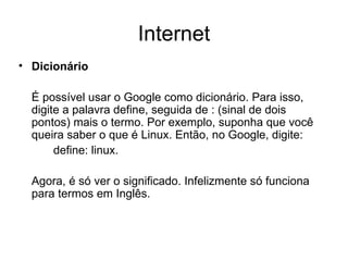 Internet Dicionário   É possível usar o Google como dicionário. Para isso, digite a palavra define, seguida de : (sinal de dois pontos) mais o termo. Por exemplo, suponha que você queira saber o que é Linux. Então, no Google, digite:  define: linux. Agora, é só ver o significado. Infelizmente só funciona para termos em Inglês. 