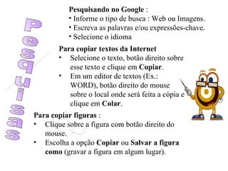 Pesquisas Pesquisando no Google  : Informe o tipo de busca : Web ou Imagens. Escreva as palavras e/ou expressões-chave. Selecione o idioma Para copiar textos da Internet Selecione o texto, botão direito sobre esse texto e clique em  Copiar . Em um editor de textos (Ex.: WORD), botão direito do mouse sobre o local onde será feita a cópia e clique em  Colar . Para copiar figuras  : Clique sobre a figura com botão direito do mouse. Escolha a opção  Copiar  ou  Salvar a figura como  (gravar a figura em algum lugar). 