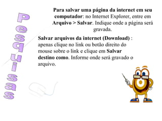 Pesquisas Para salvar uma página da internet em seu computador : no Internet Explorer, entre em  Arquivo > Salvar . Indique onde a página será gravada. Salvar arquivos da internet (Download)  : apenas clique no link ou botão direito do mouse sobre o link e clique em  Salvar destino   como . Informe onde será gravado o arquivo. 