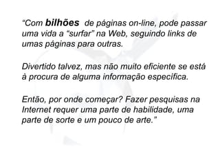 “ Com  bilhões   de páginas on-line, pode passar uma vida a “surfar” na Web, seguindo links de umas páginas para outras.  Divertido talvez, mas não muito eficiente se está à procura de alguma informação específica. Então, por onde começar? Fazer pesquisas na Internet requer uma parte de habilidade, uma parte de sorte e um pouco de arte.” 
