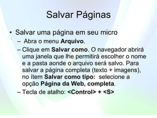 Salvar Páginas Salvar uma página em seu micro  Abra o menu  Arquivo .   Clique em  Salvar como . O navegador abrirá uma janela que lhe permitirá escolher o nome e a pasta aonde o arquivo será salvo. Para salvar a página completa (texto + imagens), no ítem  Salvar como tipo:   selecione a opção  Página da Web, completa .  Tecla de atalho:  <Control> + <S> 