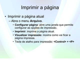 Imprimir a página Imprimir a página atual  Abra o menu  Arquivo .   Configurar página :   abre uma janela que permite configurar as opções de impressão.  Imprimir : imprime a página atual.  Visualizar impressão : mostra como vai ficar a página impressa.  Tecla de atalho para impressão:  <Control> + <P>   