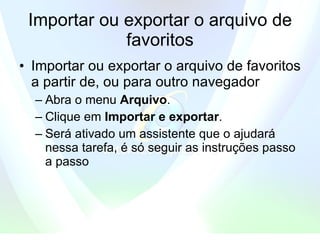 Importar ou exportar o arquivo de favoritos Importar ou exportar o arquivo de favoritos a partir de, ou para outro navegador  Abra o menu  Arquivo .   Clique em  Importar e exportar .   Será ativado um assistente que o ajudará nessa tarefa, é só seguir as instruções passo a passo  