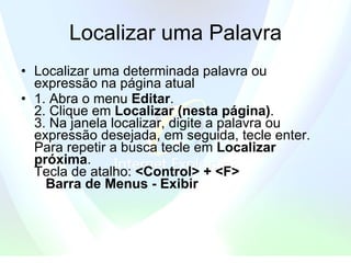 Localizar uma Palavra Localizar uma determinada palavra ou expressão na página atual  1. Abra o menu  Editar .   2. Clique em  Localizar (nesta página) .   3. Na janela localizar, digite a palavra ou expressão desejada, em seguida, tecle enter. Para repetir a busca tecle em  Localizar próxima .  Tecla de atalho:  <Control> + <F>      Barra de Menus - Exibir   