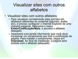 Visualizar sites com outros alfabetos Visualizar sites com outros alfabetos  Para visualizar corretamente sites escritos em alfabetos diferentes do ocidental (japonês, árabe, etc), é preciso configurar o Internet Explorer de uma maneira especial. Selecione o menu  Exibir/Codificação/Mais , e escolha o alfabeto desejado.  Aparecerá uma janela informando que você deve incorporar um componente que fará a codificação da página. Para instalar o componente, clique em  Download . Ao final da instalação, a página será exibida com o alfabeto adequado.  