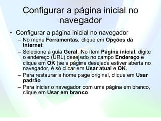 Configurar a página inicial no navegador Configurar a página inicial no navegador  No menu  Ferramentas , clique em  Opções da Internet   Selecione a guia  Geral . No ítem  Página inicial , digite o endereço (URL) desejado no campo  Endereço  e clique em  OK   (se a página desejada estiver aberta no navegador, é só clicar em  Usar atual   e  OK .  Para restaurar a home page original, clique em  Usar padrão   Para iniciar o navegador com uma página em branco, clique em  Usar em branco   