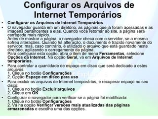 Configurar os Arquivos de Internet Temporários   Configurar os Arquivos de Internet Temporários   O navegador guarda em um diretório, as páginas que já foram acessadas e as imagens pertencentes a elas. Quando você retornar ao site, a página será carregada mais rápido.   Antes de mostrar a página, o navegador checa com o servidor, se a mesma sofreu alterações. Quando há alteração, o documento é trazido novamente do servidor, mas, caso contrário, é utilizado o arquivo que está guardado neste diretório, agilizando o carregamento da página.  Para configurar esta opção, abra o item de menu  Ferramentas , selecione  Opções da Internet . Na opção  Geral,  vá em  Arquivos de Internet temporários .  Para controlar a quantidade de espaço em disco que será dedicado a estes arquivos:  1. Clique no botão  Configurações   2. Opção  Espaço em disco para uso   Para excluir os arquivos de Internet temporários, e recuperar espaço no seu disco:  1. Clique no botão  Excluir arquivos   2. Clique em  OK   Configurar o navegador para verificar se a página foi modificada:  1. Clique no botão  Configurações   2. Vá na opção  Verificar versões mais atualizadas das páginas armazenadas  e escolha uma das opções.  