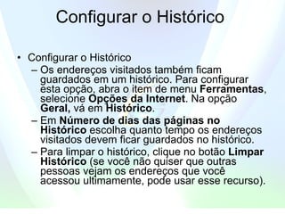 Configurar o Histórico  Configurar o Histórico  Os endereços visitados também ficam guardados em um histórico. Para configurar esta opção, abra o item de menu  Ferramentas , selecione  Opções da Internet . Na opção  Geral,  vá em  Histórico .  Em  Número de dias das páginas no Histórico  escolha quanto tempo os endereços visitados devem ficar guardados no histórico.  Para limpar o histórico, clique no botão  Limpar Histórico  (se você não quiser que outras pessoas vejam os endereços que você acessou ultimamente, pode usar esse recurso). 