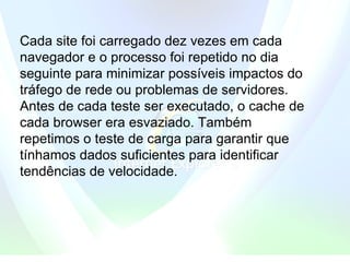 Cada site foi carregado dez vezes em cada navegador e o processo foi repetido no dia seguinte para minimizar possíveis impactos do tráfego de rede ou problemas de servidores. Antes de cada teste ser executado, o cache de cada browser era esvaziado. Também repetimos o teste de carga para garantir que tínhamos dados suficientes para identificar tendências de velocidade. 
