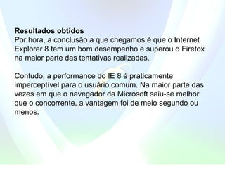 Resultados obtidos Por hora, a conclusão a que chegamos é que o Internet Explorer 8 tem um bom desempenho e superou o Firefox na maior parte das tentativas realizadas. Contudo, a performance do IE 8 é praticamente imperceptível para o usuário comum. Na maior parte das vezes em que o navegador da Microsoft saiu-se melhor que o concorrente, a vantagem foi de meio segundo ou menos.  