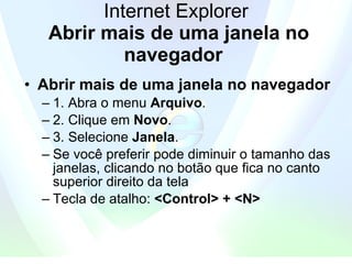 Internet Explorer   Abrir mais de uma janela no navegador   Abrir mais de uma janela no navegador   1. Abra o menu  Arquivo . 2. Clique em  Novo .   3. Selecione  Janela .  Se você preferir pode diminuir o tamanho das janelas, clicando no botão que fica no canto superior direito da tela Tecla de atalho:  <Control> + <N> 