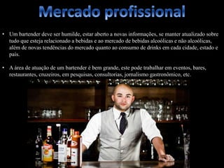 • Um bartender deve ser humilde, estar aberto a novas informações, se manter atualizado sobre
tudo que esteja relacionado a bebidas e ao mercado de bebidas alcoólicas e não alcoólicas,
além de novas tendências do mercado quanto ao consumo de drinks em cada cidade, estado e
país.
• A área de atuação de um bartender é bem grande, este pode trabalhar em eventos, bares,
restaurantes, cruzeiros, em pesquisas, consultorias, jornalismo gastronômico, etc.
 