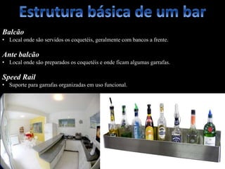 Balcão
• Local onde são servidos os coquetéis, geralmente com bancos a frente.
Ante balcão
• Local onde são preparados os coquetéis e onde ficam algumas garrafas.
Speed Rail
• Suporte para garrafas organizadas em uso funcional.
 