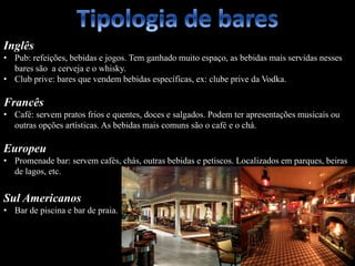 Inglês
• Pub: refeições, bebidas e jogos. Tem ganhado muito espaço, as bebidas mais servidas nesses
bares são a cerveja e o whisky.
• Club prive: bares que vendem bebidas específicas, ex: clube prive da Vodka.
Francês
• Café: servem pratos frios e quentes, doces e salgados. Podem ter apresentações musicais ou
outras opções artísticas. As bebidas mais comuns são o café e o chá.
Europeu
• Promenade bar: servem cafés, chás, outras bebidas e petiscos. Localizados em parques, beiras
de lagos, etc.
Sul Americanos
• Bar de piscina e bar de praia.
 