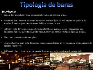 Americanos
• Vagon: Bar ambulante, onde se serviam bebidas, alimentos e armas.
• American Bar: bar com estrutura para que o barman fique visível ao público pois ele é a
atração. Tem cardápios extensos com bebidas puras e drinks.
• Saloon: venda de varias comidas, bebidas alcoólicas, quartos, jogos. Frequentado por
bailarinas, xerifes, fazendeiros, pistoleiros. Lembra os bares de hotéis a beira da estrada.
• Piano bar: bar com musica de piano.
• Dancing bar: bar com pista de dança e musica sendo tocada ao vivo ou não e com o serviço de
bebidas e refeições.
• Self-service bar: cliente se serva através de maquinas após inserir o valor estipulado.
 