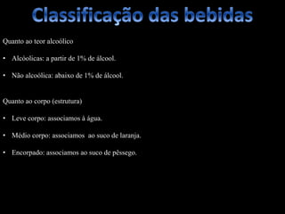Quanto ao teor alcoólico
• Alcóolicas: a partir de 1% de álcool.
• Não alcoólica: abaixo de 1% de álcool.
Quanto ao corpo (estrutura)
• Leve corpo: associamos à água.
• Médio corpo: associamos ao suco de laranja.
• Encorpado: associamos ao suco de pêssego.
 