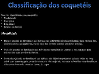São 4 as classificações dos coquetéis
• Modalidade
• Categoria
• Finalidade
• Grupos ou família
Modalidade
• Batido: quando as densidades das bebidas são diferentes há uma dificuldade para mistura-las,
assim usamos a coqueteleira, ou no caso dos frozens usamos um mixer elétrico.
• Mexido: quando as densidades das bebidas são semelhantes usamos o mixing glass para
mistura-las com a colher bailarina.
• Montado: Quando as densidades das bebidas são idênticas podemos colocar todas no long
drink com bastante gelo, ou então quando a ideia seja não misturar as bebidas com densidades
diferentes formando camadas dentro do copo.
 