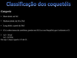 Categoria
• Short drink: até 9cl
• Medium drink: de 10 a 29cl
• Long drink: a partir de 30cl
• Cl é a abreviatura de centilitros, porém nos EUA se usa Onça(Oz) que é referente a Cl.
• 1cl = 10 ml
1cl = 0,33Oz
Ou seja 1 onça é igual a 1/3 de Cl.
 