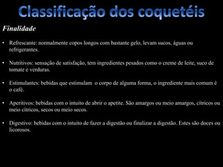 Finalidade
• Refrescante: normalmente copos longos com bastante gelo, levam sucos, águas ou
refrigerantes.
• Nutritivos: sensação de satisfação, tem ingredientes pesados como o creme de leite, suco de
tomate e verduras.
• Estimulantes: bebidas que estimulam o corpo de alguma forma, o ingrediente mais comum é
o café.
• Aperitivos: bebidas com o intuito de abrir o apetite. São amargos ou meio amargos, cítricos ou
meio cítricos, secos ou meio secos.
• Digestivo: bebidas com o intuito de fazer a digestão ou finalizar a digestão. Estes são doces ou
licorosos.
 