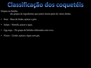 Grupos ou família
são grupos de ingredientes que juntos fazem parte de vários drinks.
• Sour – Base de limão, açúcar e gelo.
• Juleps – Hortelã, açúcar e água.
• Egg nogs – Do grupo de bebidas elaborados com ovos.
• Fizzes – Limão, açúcar e água com gás.
 