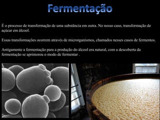 É o processo de transformação de uma substância em outra. No nosso caso, transformação de
açúcar em álcool.
Essas transformações ocorrem através de microrganismos, chamados nesses casos de fermentos.
Antigamente a fermentação para a produção do álcool era natural, com a descoberta da
fermentação se aprimorou o modo de fermentar .
 