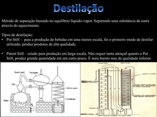 Método de separação baseado no equilíbrio líquido-vapor. Separando uma substância da outra
através do aquecimento.
Tipos de destilação:
• Pot Still – para a produção de bebidas em uma menor escala, foi o primeiro modo de destilar
utilizado, produz produtos de alta qualidade.
• Patent Still – criado para produção em larga escala. Não requer tanta atençaõ quanto o Pot
Still, produz grande quantidade em um curto prazo. É mais barato mas de qualidade inferior.
 