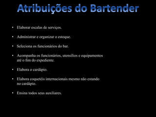 • Elaborar escalas de serviços.
• Administrar e organizar o estoque.
• Seleciona os funcionários do bar.
• Acompanha os funcionários, utensílios e equipamentos
até o fim do expediente.
• Elabora o cardápio.
• Elabora coquetéis internacionais mesmo não estando
no cardápio.
• Ensina todos seus auxiliares.
 