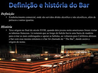 Definição
• Estabelecimento comercial, onde são servidos drinks alcoólico e não alcoólicos, além de
petiscos e outras iguarias.
História
• Teve origem no final do século XVIII, quando dois jovens norte-americanos foram visitar
as tabernas francesas. Lá notaram que ao longo do balcão havia uma barra de madeira
para evitar os mais embriagados e apoiar as bebidas, ao voltarem para Califórnia abriram
o bar com essa mesma estrutura e o bar foi chamado de “ The Bar”, dando assim a
origem do nome.
 