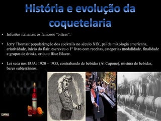 • Infusões italianas: os famosos “bitters”.
• Jerry Thomas: popularização dos cocktails no século XIX, pai da mixologia americana,
criatividade, início do flair, escreveu o 1º livro com receitas, categorias modalidade, finalidade
e grupos de drinks, criou o Blue Blazer.
• Lei seca nos EUA: 1920 – 1933, contrabando de bebidas (Al Capone), mistura de bebidas,
bares subterrâneos.
 