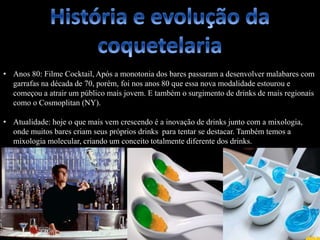 • Anos 80: Filme Cocktail, Após a monotonia dos bares passaram a desenvolver malabares com
garrafas na década de 70, porém, foi nos anos 80 que essa nova modalidade estourou e
começou a atrair um público mais jovem. E também o surgimento de drinks de mais regionais
como o Cosmoplitan (NY).
• Atualidade: hoje o que mais vem crescendo é a inovação de drinks junto com a mixologia,
onde muitos bares criam seus próprios drinks para tentar se destacar. Também temos a
mixologia molecular, criando um conceito totalmente diferente dos drinks.
 