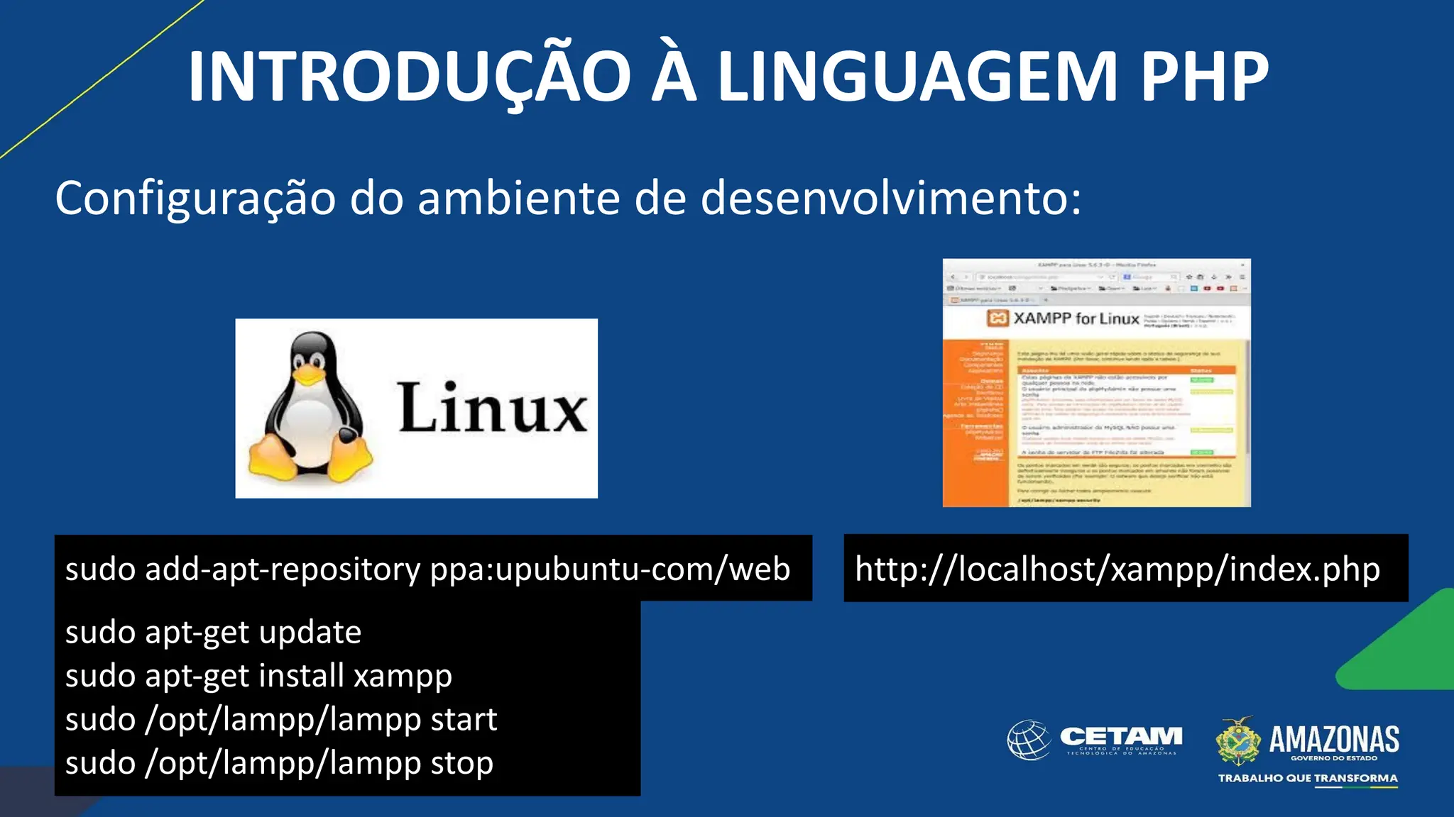 sudo add-apt-repository ppa:upubuntu-com/web
sudo apt-get update
sudo apt-get install xampp
sudo /opt/lampp/lampp start
sudo /opt/lampp/lampp stop
http://localhost/xampp/index.php
INTRODUÇÃO À LINGUAGEM PHP
Configuração do ambiente de desenvolvimento:
 