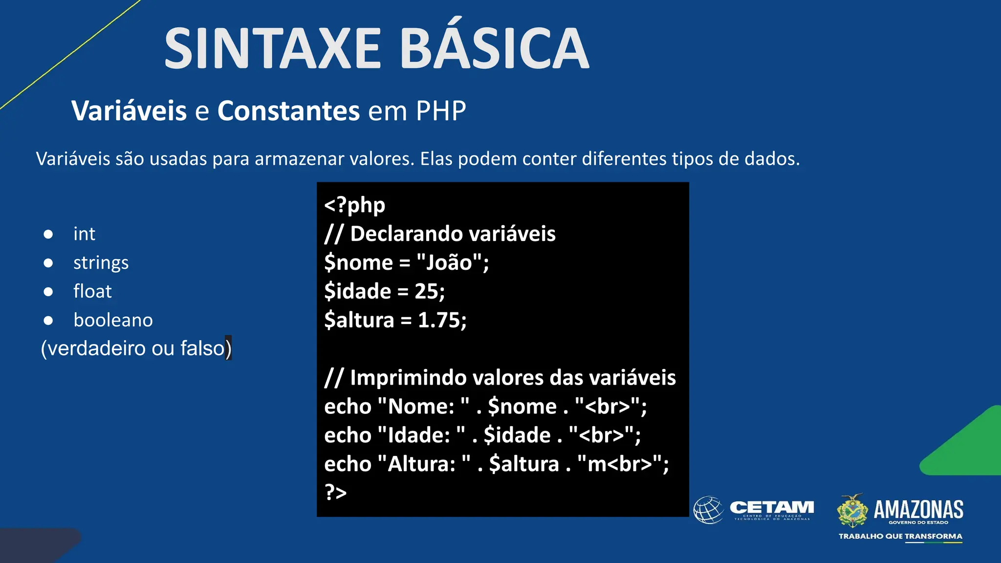 SINTAXE BÁSICA
Variáveis são usadas para armazenar valores. Elas podem conter diferentes tipos de dados.
● int
● strings
● float
● booleano
(verdadeiro ou falso)
Variáveis e Constantes em PHP
<?php
// Declarando variáveis
$nome = "João";
$idade = 25;
$altura = 1.75;
// Imprimindo valores das variáveis
echo "Nome: " . $nome . "<br>";
echo "Idade: " . $idade . "<br>";
echo "Altura: " . $altura . "m<br>";
?>
 