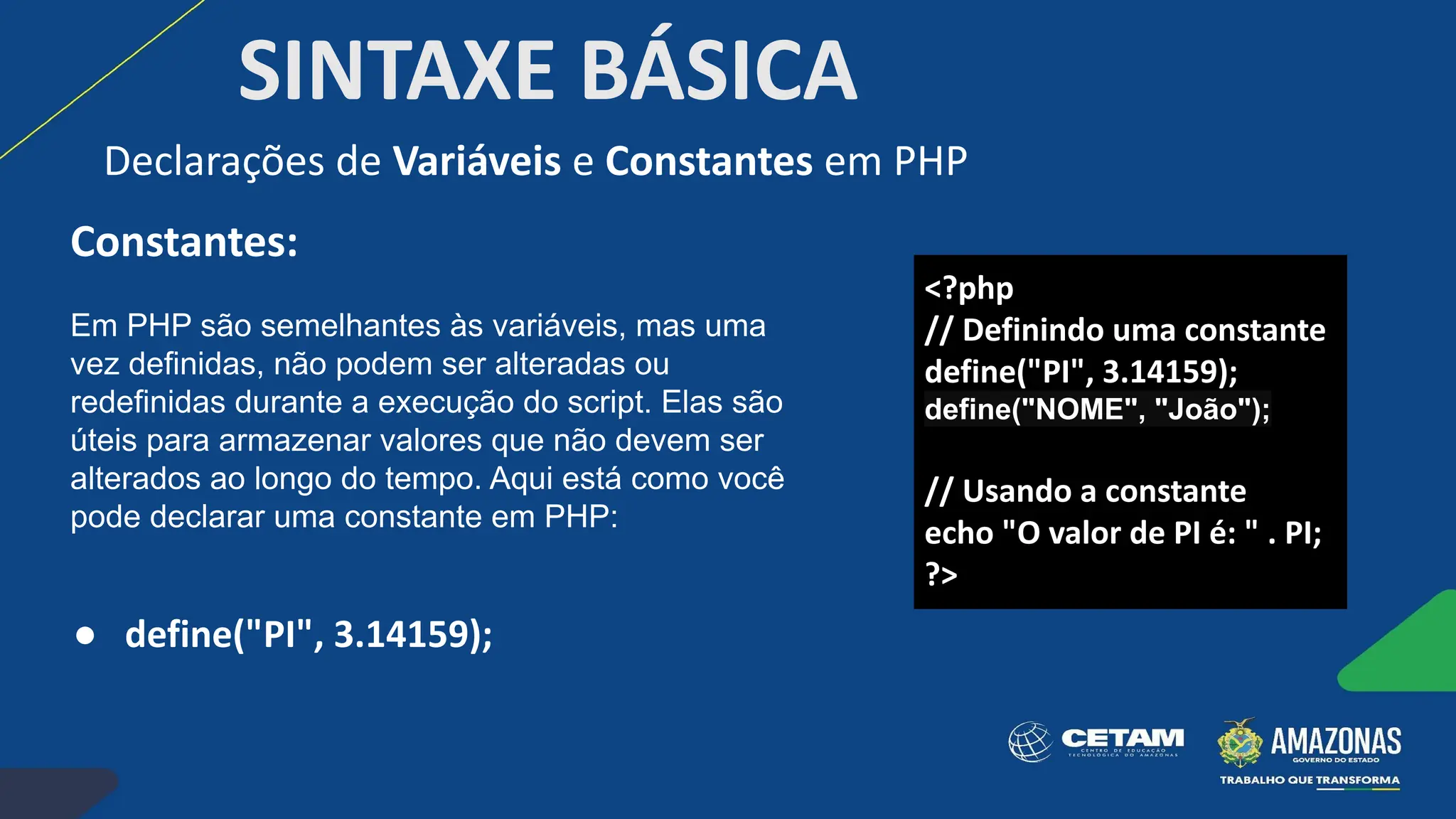 SINTAXE BÁSICA
Constantes:
Em PHP são semelhantes às variáveis, mas uma
vez definidas, não podem ser alteradas ou
redefinidas durante a execução do script. Elas são
úteis para armazenar valores que não devem ser
alterados ao longo do tempo. Aqui está como você
pode declarar uma constante em PHP:
● define("PI", 3.14159);
Declarações de Variáveis e Constantes em PHP
<?php
// Definindo uma constante
define("PI", 3.14159);
define("NOME", "João");
// Usando a constante
echo "O valor de PI é: " . PI;
?>
 