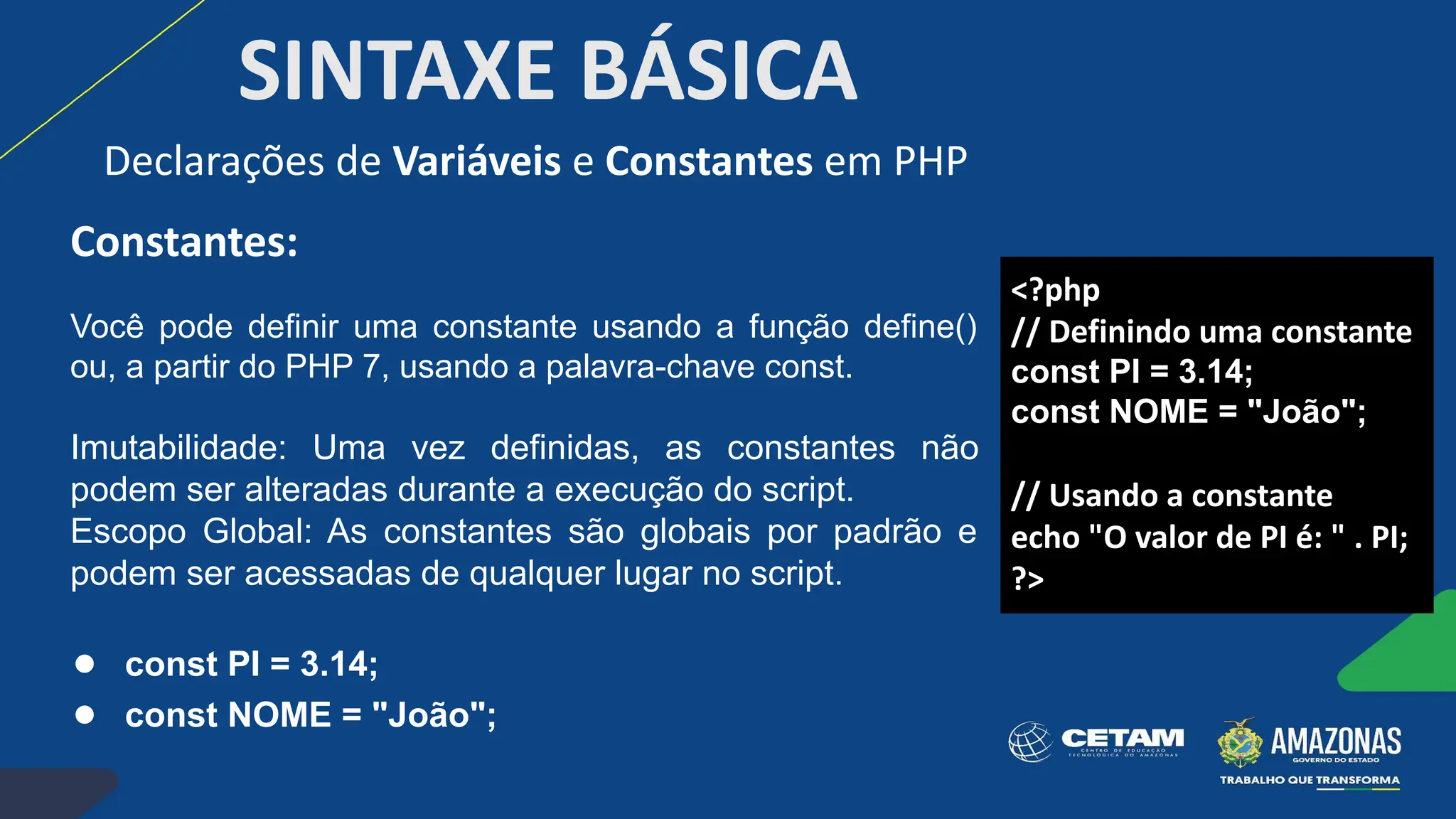 SINTAXE BÁSICA
Constantes:
Você pode definir uma constante usando a função define()
ou, a partir do PHP 7, usando a palavra-chave const.
Imutabilidade: Uma vez definidas, as constantes não
podem ser alteradas durante a execução do script.
Escopo Global: As constantes são globais por padrão e
podem ser acessadas de qualquer lugar no script.
● const PI = 3.14;
● const NOME = "João";
Declarações de Variáveis e Constantes em PHP
<?php
// Definindo uma constante
const PI = 3.14;
const NOME = "João";
// Usando a constante
echo "O valor de PI é: " . PI;
?>
 