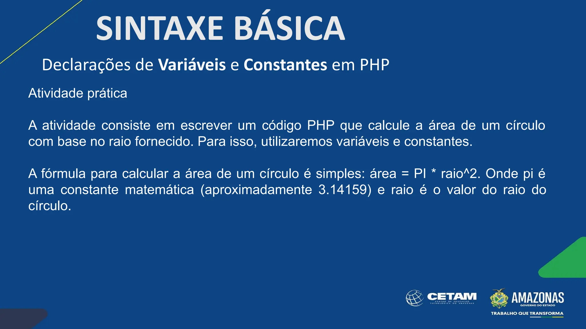 SINTAXE BÁSICA
Atividade prática
A atividade consiste em escrever um código PHP que calcule a área de um círculo
com base no raio fornecido. Para isso, utilizaremos variáveis e constantes.
A fórmula para calcular a área de um círculo é simples: área = PI * raio^2. Onde pi é
uma constante matemática (aproximadamente 3.14159) e raio é o valor do raio do
círculo.
Declarações de Variáveis e Constantes em PHP
 